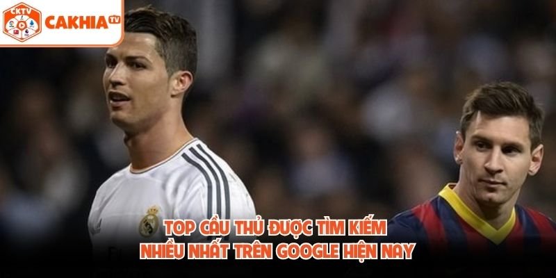 Top Cầu Thủ Được Tìm Kiếm Nhiều Nhất Trên Google Hiện Nay